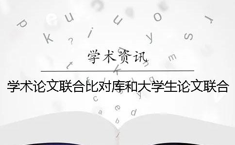 学术论文联合比对库和大学生论文联合比对库有什么区别？