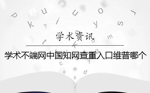 学术不端网中国知网查重入口维普哪个更权威