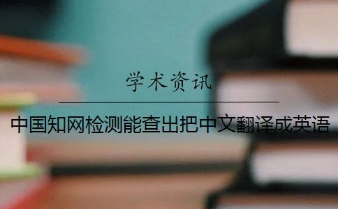 中国知网检测能查出把中文翻译成英语吗