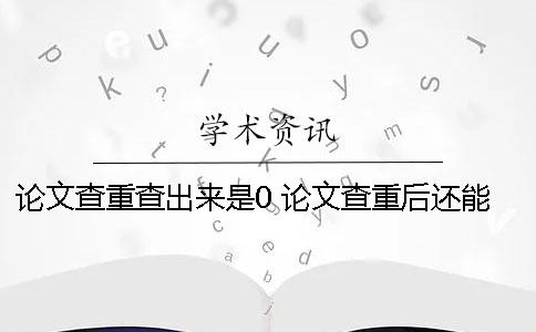 论文查重查出来是0 论文查重后还能修改后还可以查重吗