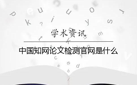 中国知网论文检测官网是什么