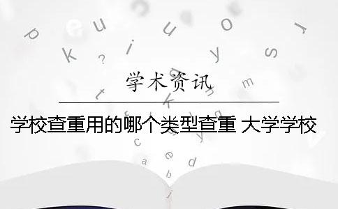 学校查重用的哪个类型查重？ 大学学校查重用的是哪个软件？