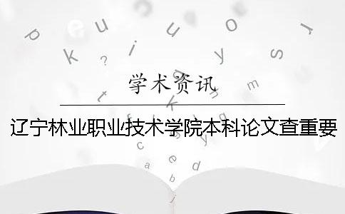 辽宁林业职业技术学院本科论文查重要求及重复率 辽宁林业职业技术学院是本科吗