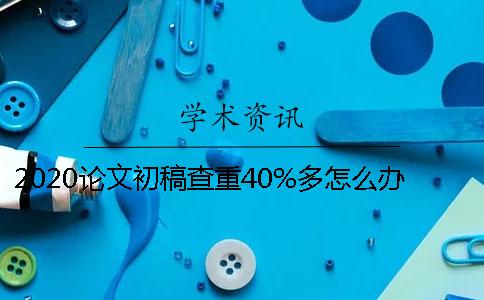 2020论文初稿查重40%多怎么办？如何降重？